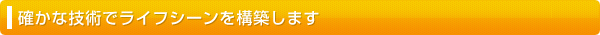 確かな技術でライフシーンを構築します